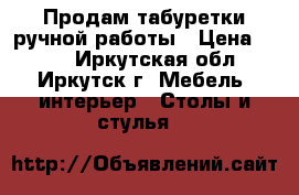 Продам табуретки ручной работы › Цена ­ 500 - Иркутская обл., Иркутск г. Мебель, интерьер » Столы и стулья   